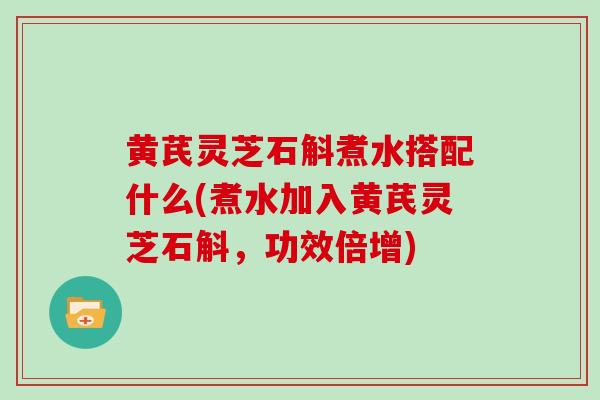 黄芪灵芝石斛煮水搭配什么(煮水加入黄芪灵芝石斛，功效倍增)