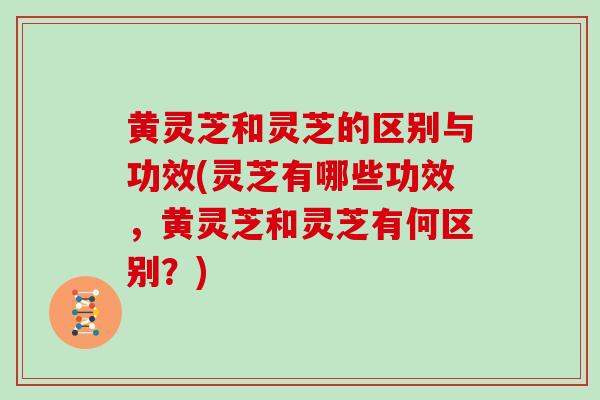黄灵芝和灵芝的区别与功效(灵芝有哪些功效，黄灵芝和灵芝有何区别？)