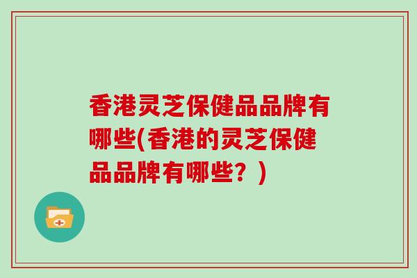香港灵芝保健品品牌有哪些(香港的灵芝保健品品牌有哪些？)