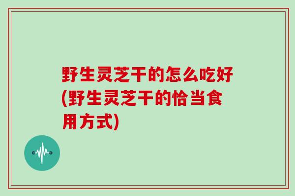 野生灵芝干的怎么吃好(野生灵芝干的恰当食用方式)