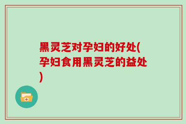 黑灵芝对孕妇的好处(孕妇食用黑灵芝的益处)