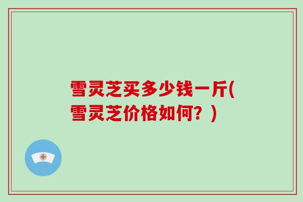 雪灵芝买多少钱一斤(雪灵芝价格如何？)