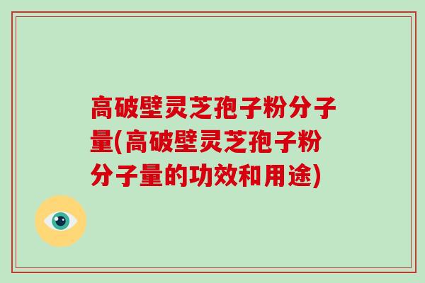 高破壁灵芝孢子粉分子量(高破壁灵芝孢子粉分子量的功效和用途)