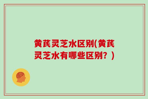黄芪灵芝水区别(黄芪灵芝水有哪些区别？)