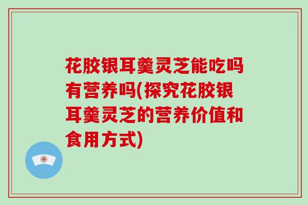 花胶银耳羹灵芝能吃吗有营养吗(探究花胶银耳羹灵芝的营养价值和食用方式)