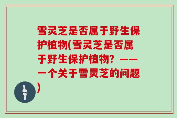 雪灵芝是否属于野生保护植物(雪灵芝是否属于野生保护植物？——一个关于雪灵芝的问题)