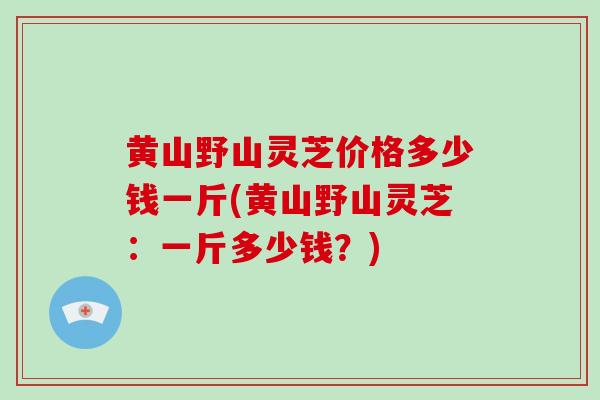 黄山野山灵芝价格多少钱一斤(黄山野山灵芝：一斤多少钱？)