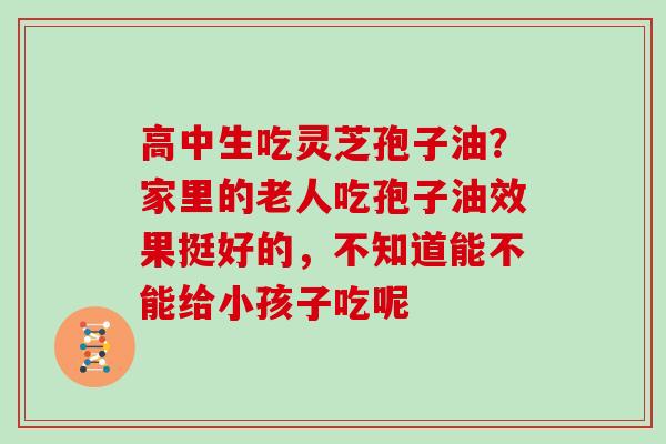 高中生吃灵芝孢子油?家里的老人吃孢子油效果挺好的,不知道能不能给小孩子吃呢-第1张图片-灵芝大师 高中生吃灵芝孢子油?家里的老人吃孢子油效果挺好的,不知道能不能给小孩子吃呢-第1张图片-灵芝大师