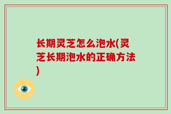 长期灵芝怎么泡水(灵芝长期泡水的正确方法)