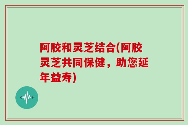阿胶和灵芝结合(阿胶灵芝共同保健,助您延年益寿)-第1张图片-灵芝大师 阿胶和灵芝结合(阿胶灵芝共同保健,助您延年益寿)-第1张图片-灵芝大师