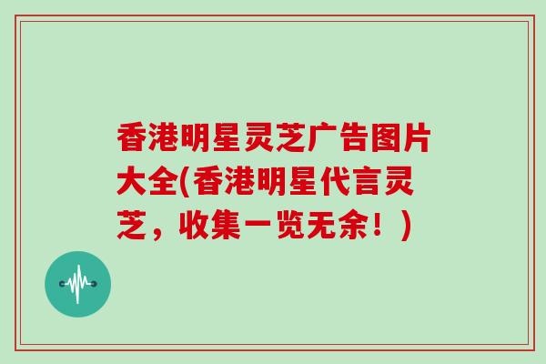 香港明星灵芝广告图片大全(香港明星代言灵芝，收集一览无余！)