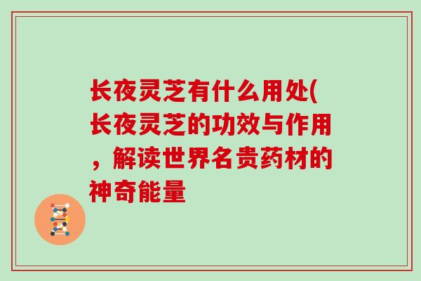 长夜灵芝有什么用处(长夜灵芝的功效与作用,解读世界名贵药材的神奇能量-第1张图片-灵芝大师 长夜灵芝有什么用处(长夜灵芝的功效与作用,解读世界名贵药材的神奇能量-第1张图片-灵芝大师