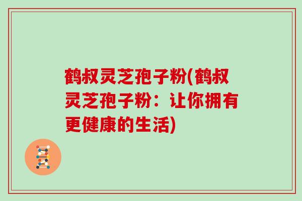 鹤叔灵芝孢子粉(鹤叔灵芝孢子粉：让你拥有更健康的生活)