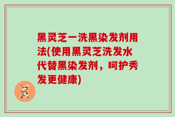 黑灵芝一洗黑染发剂用法(使用黑灵芝洗发水代替黑染发剂，呵护秀发更健康)