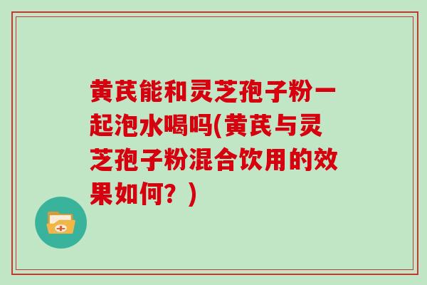 黄芪能和灵芝孢子粉一起泡水喝吗(黄芪与灵芝孢子粉混合饮用的效果如何？)