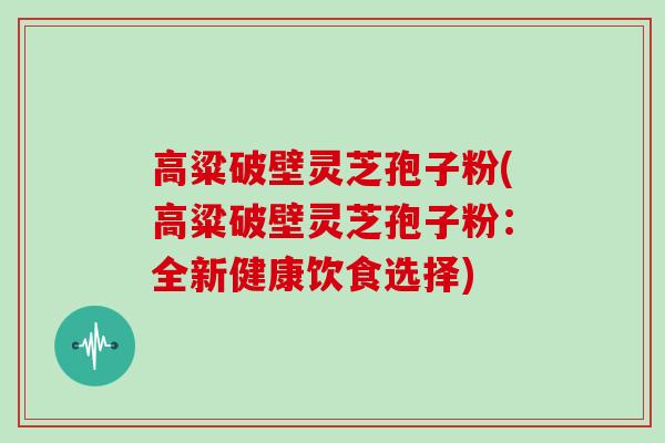 高粱破壁灵芝孢子粉(高粱破壁灵芝孢子粉：全新健康饮食选择)