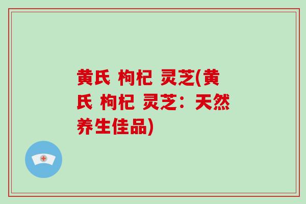黄氏 枸杞 灵芝(黄氏 枸杞 灵芝：天然养生佳品)