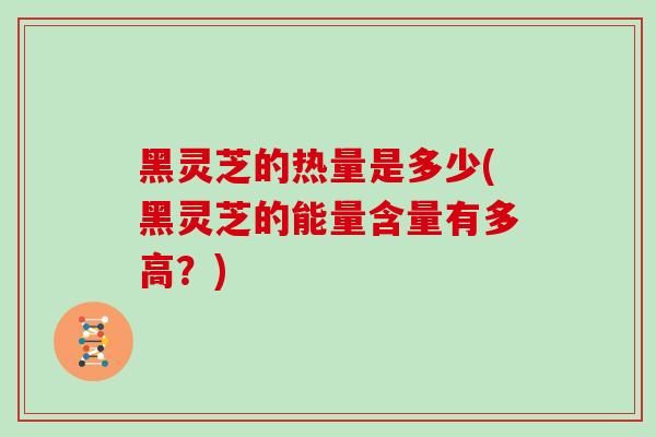黑灵芝的热量是多少(黑灵芝的能量含量有多高？)