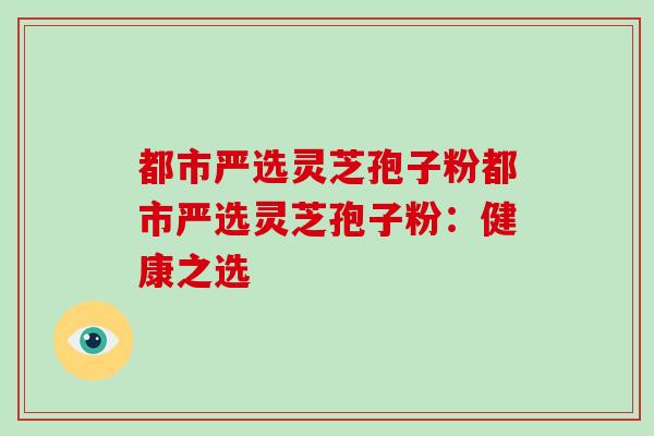 都市严选灵芝孢子粉都市严选灵芝孢子粉：健康之选