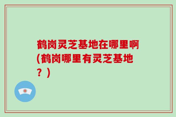 鹤岗灵芝基地在哪里啊(鹤岗哪里有灵芝基地？)