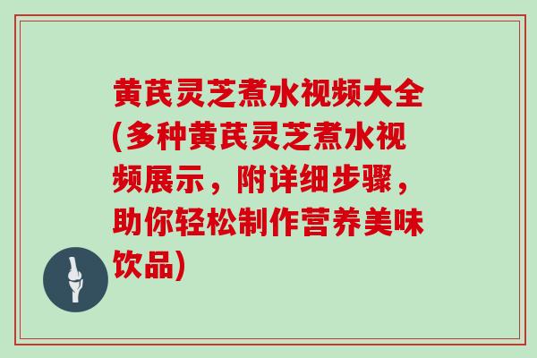 黄芪灵芝煮水视频大全(多种黄芪灵芝煮水视频展示,附详细步骤,助你轻松制作营养美味饮品)-第1张图片-灵芝大师 黄芪灵芝煮水视频大全(多种黄芪灵芝煮水视频展示,附详细步骤,助你轻松制作营养美味饮品)-第1张图片-灵芝大师