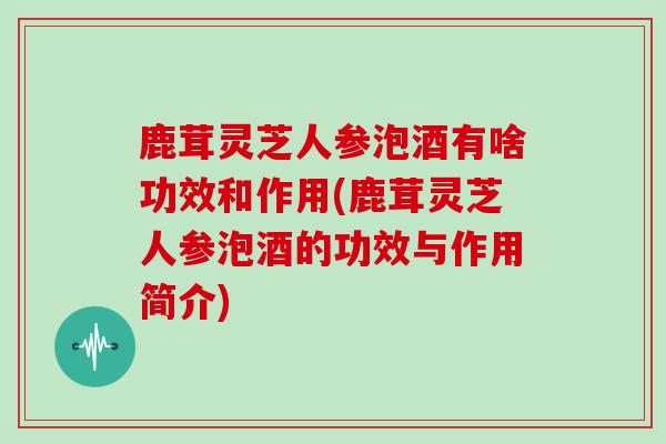 鹿茸灵芝人参泡酒有啥功效和作用(鹿茸灵芝人参泡酒的功效与作用简介)