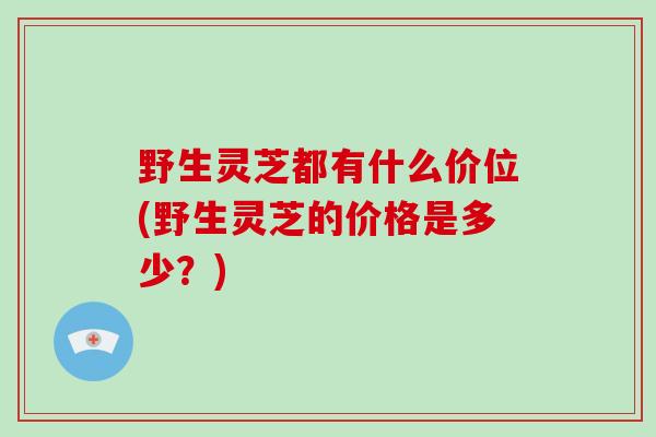 野生灵芝都有什么价位(野生灵芝的价格是多少？)
