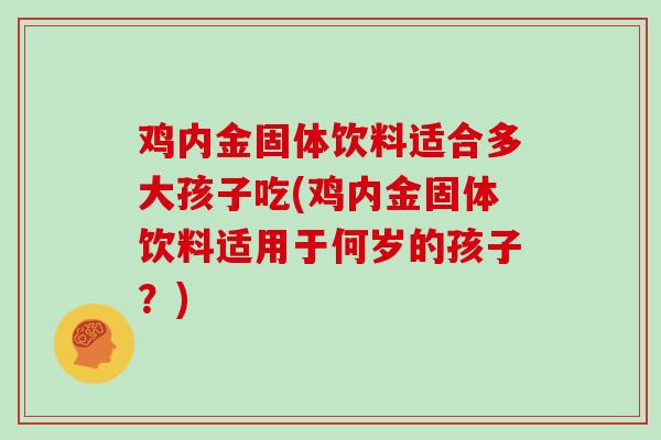 鸡内金固体饮料适合多大孩子吃(鸡内金固体饮料适用于何岁的孩子?)-第1张图片-灵芝大师 鸡内金固体饮料适合多大孩子吃(鸡内金固体饮料适用于何岁的孩子?)-第1张图片-灵芝大师