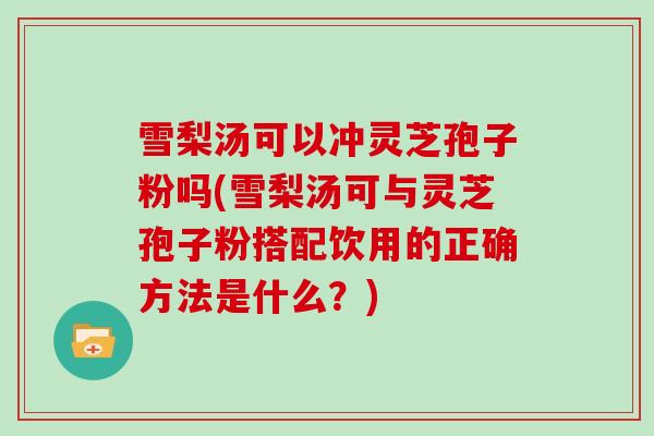 雪梨汤可以冲灵芝孢子粉吗(雪梨汤可与灵芝孢子粉搭配饮用的正确方法是什么?)-第1张图片-灵芝大师 雪梨汤可以冲灵芝孢子粉吗(雪梨汤可与灵芝孢子粉搭配饮用的正确方法是什么?)-第1张图片-灵芝大师