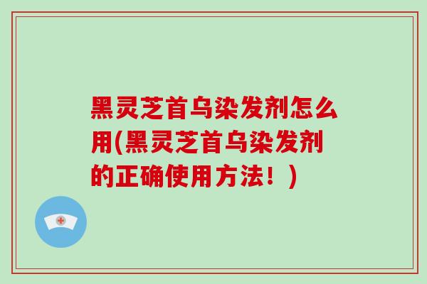 黑灵芝首乌染发剂怎么用(黑灵芝首乌染发剂的正确使用方法！)