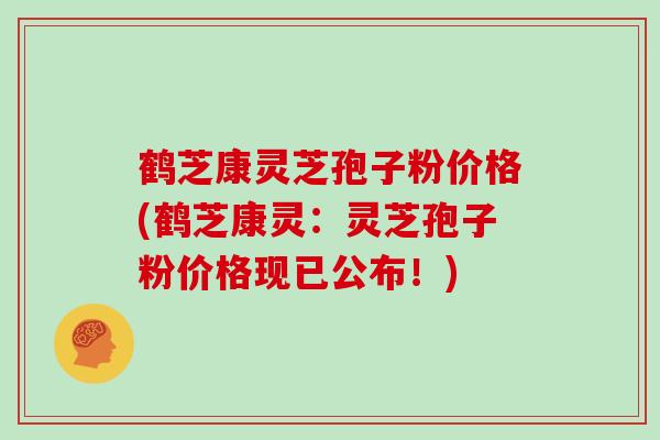 鹤芝康灵芝孢子粉价格(鹤芝康灵：灵芝孢子粉价格现已公布！)