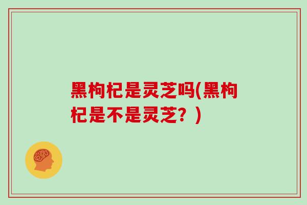 黑枸杞是灵芝吗(黑枸杞是不是灵芝？)