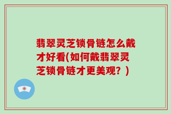 翡翠灵芝锁骨链怎么戴才好看(如何戴翡翠灵芝锁骨链才更美观?)-第1张图片-灵芝大师 翡翠灵芝锁骨链怎么戴才好看(如何戴翡翠灵芝锁骨链才更美观?)-第1张图片-灵芝大师