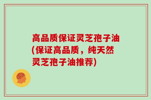 高品质保证灵芝孢子油(保证高品质，纯天然灵芝孢子油推荐)