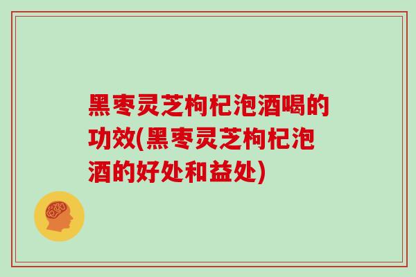 黑枣灵芝枸杞泡酒喝的功效(黑枣灵芝枸杞泡酒的好处和益处)
