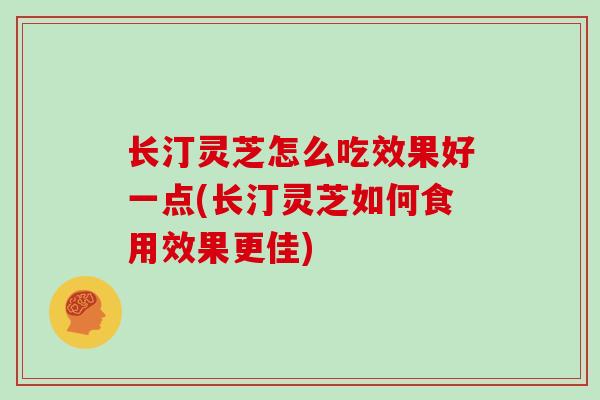 长汀灵芝怎么吃效果好一点(长汀灵芝如何食用效果更佳)