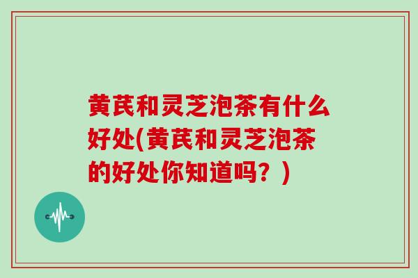 黄芪和灵芝泡茶有什么好处(黄芪和灵芝泡茶的好处你知道吗？)