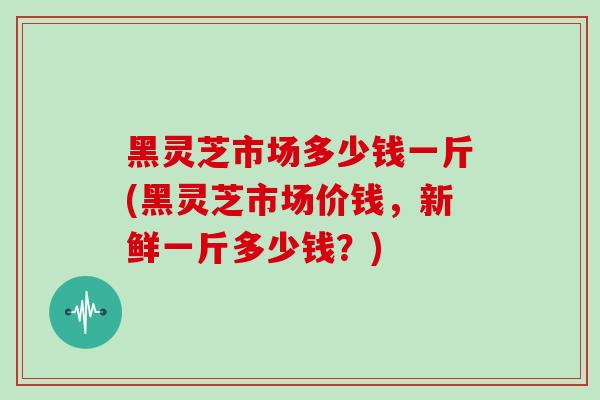 黑灵芝市场多少钱一斤(黑灵芝市场价钱，新鲜一斤多少钱？)