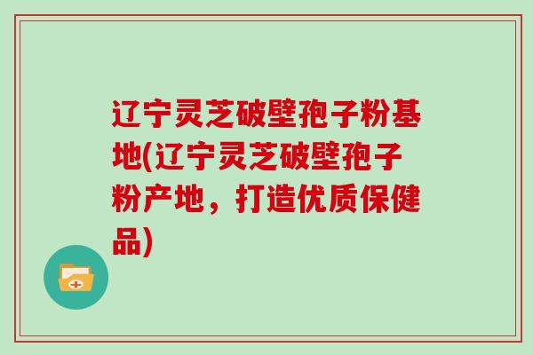 辽宁灵芝破壁孢子粉基地(辽宁灵芝破壁孢子粉产地，打造优质保健品)