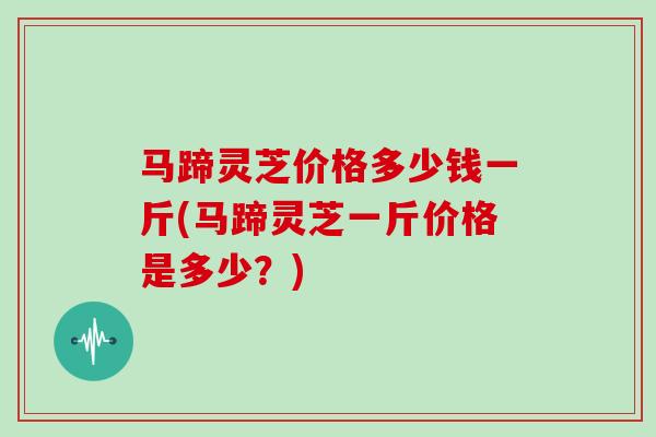 马蹄灵芝价格多少钱一斤(马蹄灵芝一斤价格是多少？)