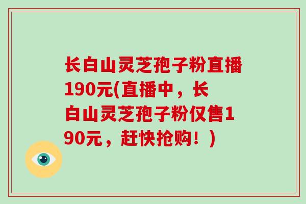 长白山灵芝孢子粉直播190元(直播中，长白山灵芝孢子粉仅售190元，赶快抢购！)