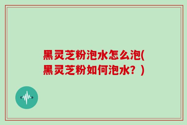 黑灵芝粉泡水怎么泡(黑灵芝粉如何泡水？)