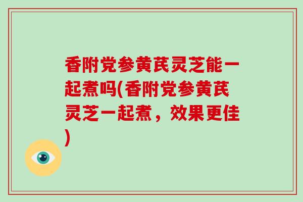 香附党参黄芪灵芝能一起煮吗(香附党参黄芪灵芝一起煮，效果更佳)