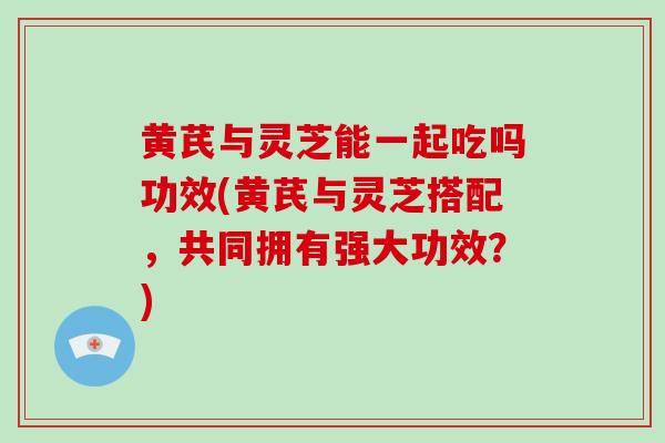 黄芪与灵芝能一起吃吗功效(黄芪与灵芝搭配,共同拥有强大功效?)-第1张图片-灵芝大师 黄芪与灵芝能一起吃吗功效(黄芪与灵芝搭配,共同拥有强大功效?)-第1张图片-灵芝大师