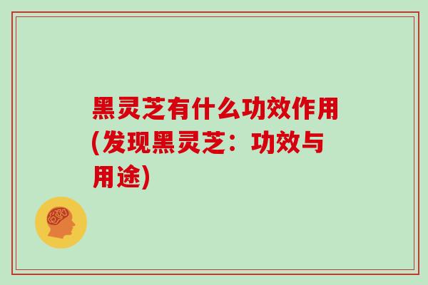 黑灵芝有什么功效作用(发现黑灵芝：功效与用途)