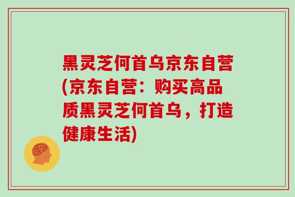 黑灵芝何首乌京东自营(京东自营：购买高品质黑灵芝何首乌，打造健康生活)