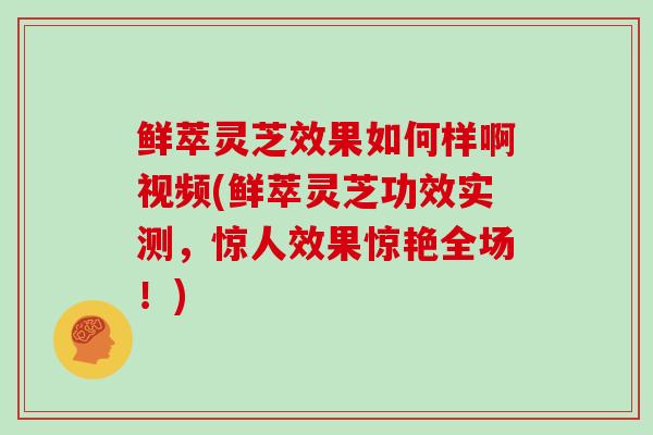 鲜萃灵芝效果如何样啊视频(鲜萃灵芝功效实测,惊人效果惊艳全场!)-第1张图片-灵芝大师 鲜萃灵芝效果如何样啊视频(鲜萃灵芝功效实测,惊人效果惊艳全场!)-第1张图片-灵芝大师