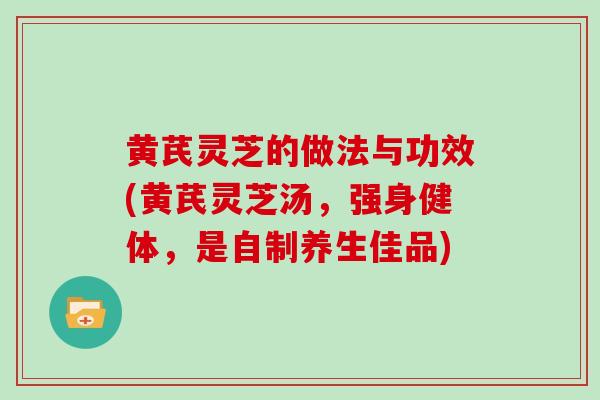 黄芪灵芝的做法与功效(黄芪灵芝汤，强身健体，是自制养生佳品)