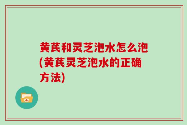 黄芪和灵芝泡水怎么泡(黄芪灵芝泡水的正确方法)