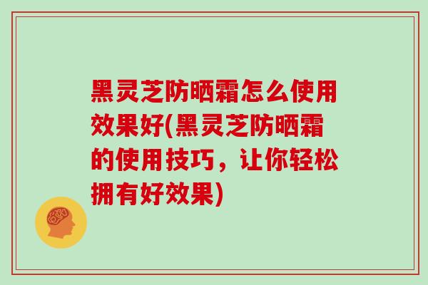 黑灵芝防晒霜怎么使用效果好(黑灵芝防晒霜的使用技巧，让你轻松拥有好效果)